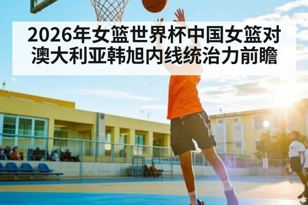 2026年女篮世界杯中国女篮对澳大利亚韩旭内线统治力前瞻