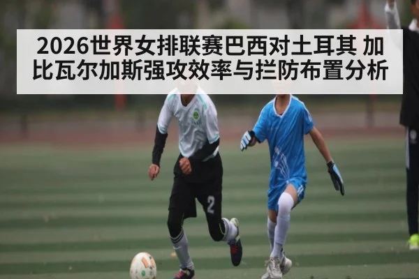 2026世界女排联赛巴西对土耳其 加比瓦尔加斯强攻效率与拦防布置分析