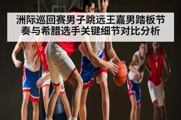 洲际巡回赛男子跳远王嘉男踏板节奏与希腊选手关键细节对比分析